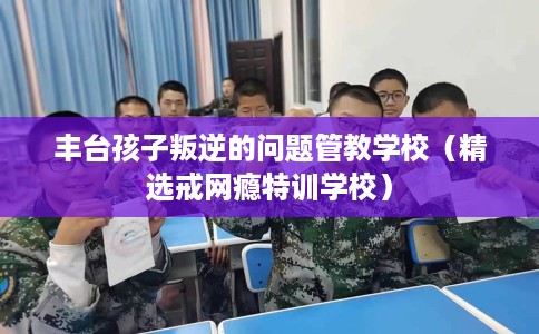丰台孩子叛逆的问题管教学校（精选戒网瘾特训学校）
