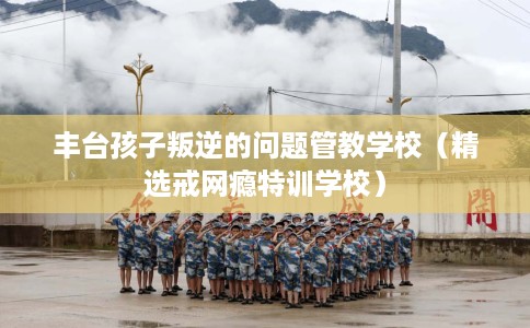 丰台孩子叛逆的问题管教学校（精选戒网瘾特训学校）