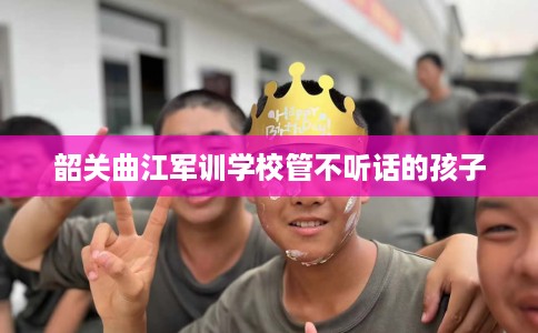 韶关曲江军训学校管不听话的孩子 韶关曲江军训学校管不听话的孩子