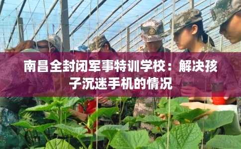 南昌全封闭军事特训学校：解决孩子沉迷手机的情况