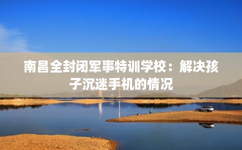 南昌全封闭军事特训学校：解决孩子沉迷手机的情况