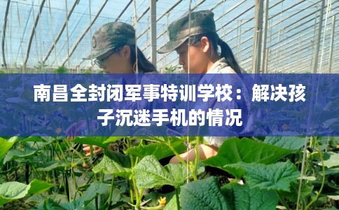 南昌全封闭军事特训学校：解决孩子沉迷手机的情况