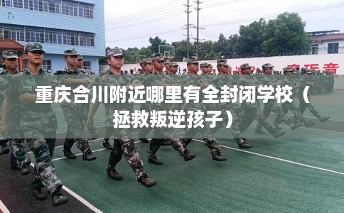 重庆合川附近哪里有全封闭学校（拯救叛逆孩子）