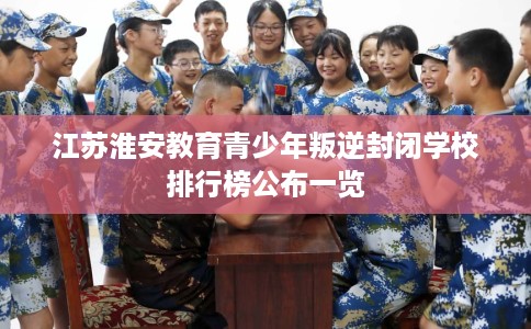 江苏淮安教育青少年叛逆封闭学校排行榜公布一览