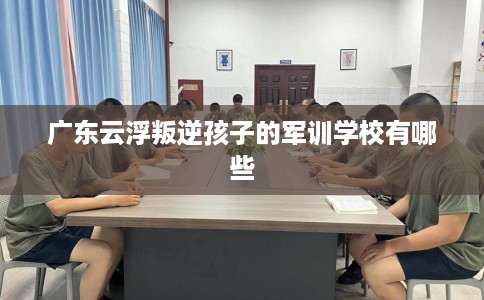 广东云浮叛逆孩子的军训学校有哪些
