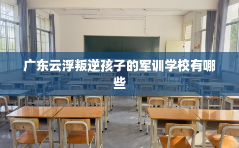 广东云浮叛逆孩子的军训学校有哪些