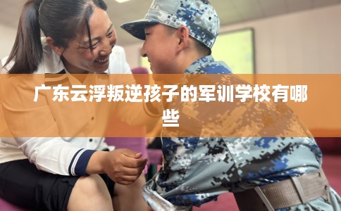 广东云浮叛逆孩子的军训学校有哪些