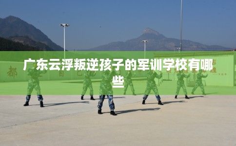 广东云浮叛逆孩子的军训学校有哪些