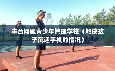 丰台问题青少年管理学校（解决孩子沉迷手机的情况）