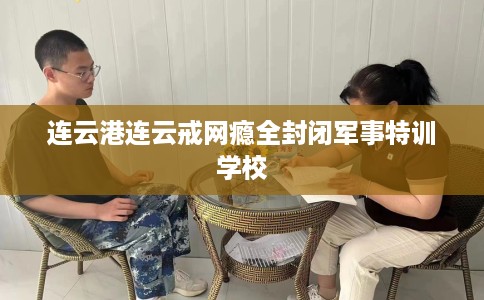 连云港连云戒网瘾全封闭军事特训学校