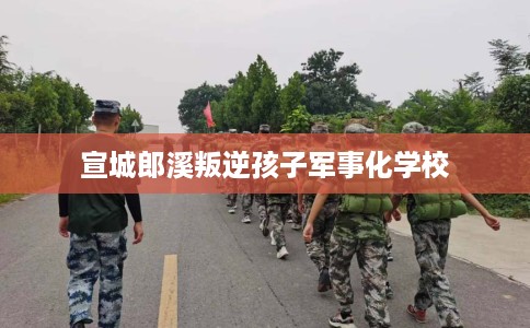 宣城郎溪叛逆孩子军事化学校 宣城郎溪叛逆孩子军事化学校