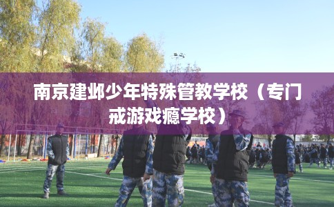 南京建邺少年特殊管教学校(专门戒游戏瘾学校) 南京建邺少年特殊管教学校(专门戒游戏瘾学校)
