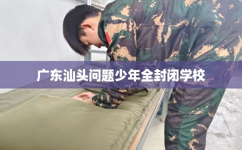 广东汕头问题少年全封闭学校 广东汕头问题少年全封闭学校