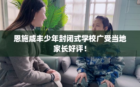 恩施咸丰少年封闭式学校广受当地家长好评! 恩施咸丰少年封闭式学校广受当地家长好评!