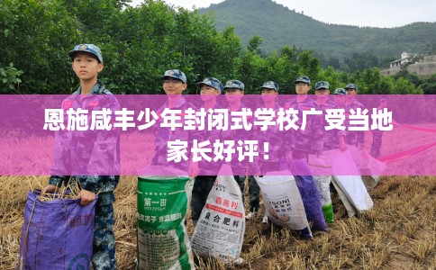 恩施咸丰少年封闭式学校广受当地家长好评! 恩施咸丰少年封闭式学校广受当地家长好评!