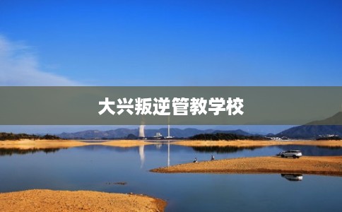 大兴叛逆管教学校