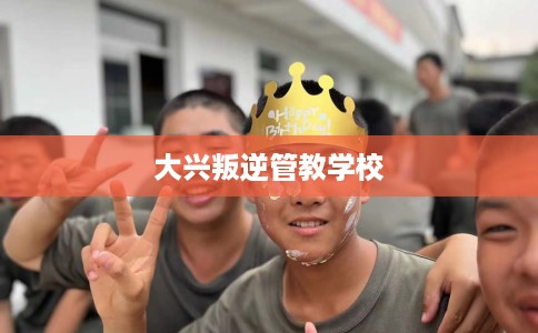 大兴叛逆管教学校