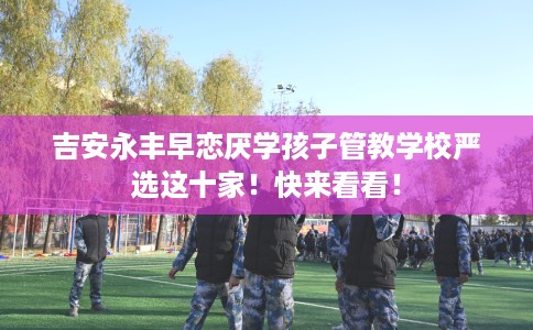 吉安永丰早恋厌学孩子管教学校严选这十家！快来看看！