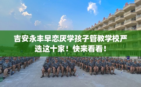 吉安永丰早恋厌学孩子管教学校严选这十家！快来看看！