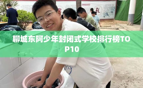 聊城东阿少年封闭式学校排行榜TOP10
