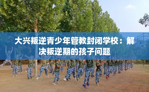 大兴叛逆青少年管教封闭学校：解决叛逆期的孩子问题