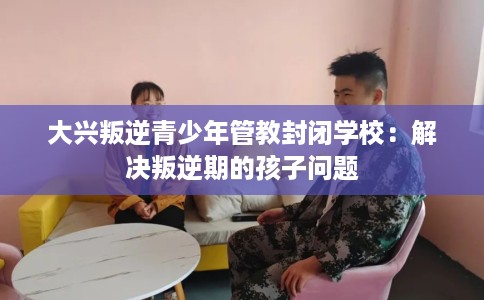 大兴叛逆青少年管教封闭学校：解决叛逆期的孩子问题