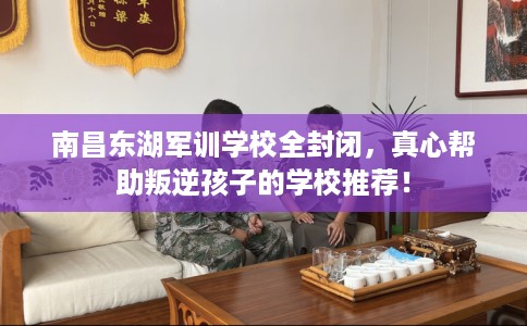 南昌东湖军训学校全封闭，真心帮助叛逆孩子的学校推荐！