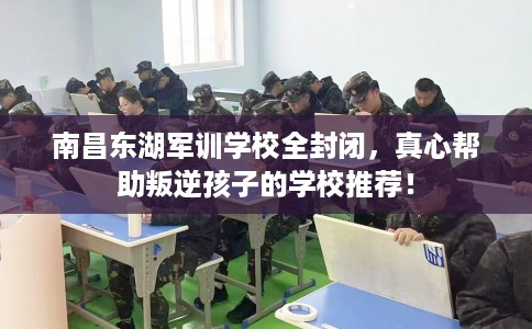 南昌东湖军训学校全封闭，真心帮助叛逆孩子的学校推荐！