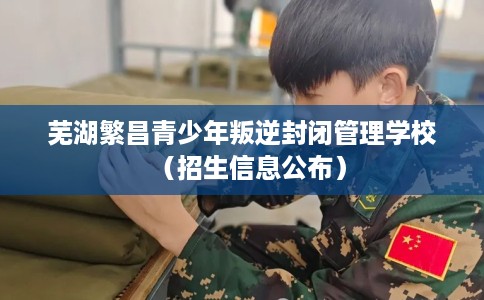 芜湖繁昌青少年叛逆封闭管理学校(招生信息公布) 芜湖繁昌青少年叛逆封闭管理学校(招生信息公布)