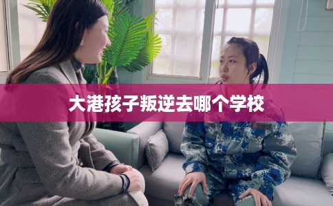 大港孩子叛逆去哪个学校