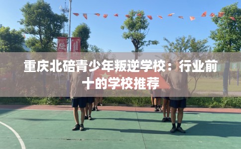 重庆北碚青少年叛逆学校：行业前十的学校推荐