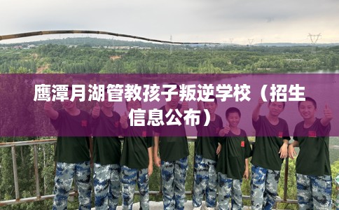 鹰潭月湖管教孩子叛逆学校(招生信息公布) 鹰潭月湖管教孩子叛逆学校(招生信息公布)