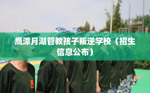 鹰潭月湖管教孩子叛逆学校(招生信息公布) 鹰潭月湖管教孩子叛逆学校(招生信息公布)