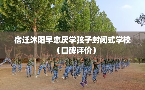 宿迁沐阳早恋厌学孩子封闭式学校（口碑评价）