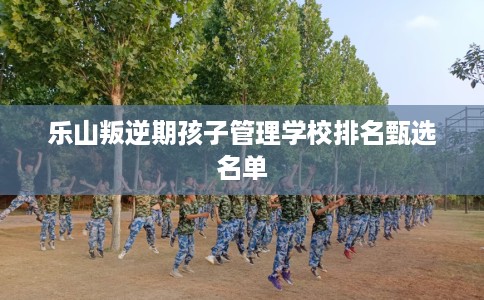 乐山叛逆期孩子管理学校排名甄选名单