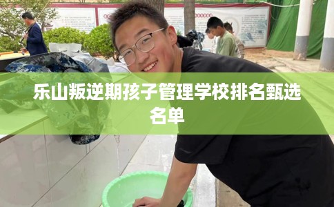 乐山叛逆期孩子管理学校排名甄选名单