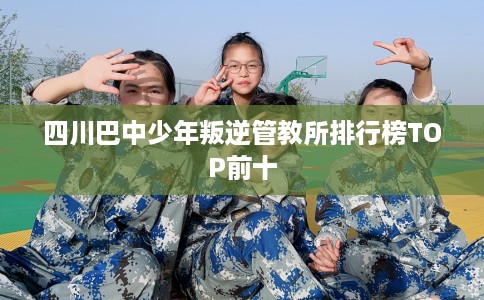 四川巴中少年叛逆管教所排行榜TOP前十 四川巴中少年叛逆管教所排行榜TOP前十
