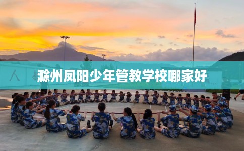 滁州凤阳少年管教学校哪家好 滁州凤阳少年管教学校哪家好