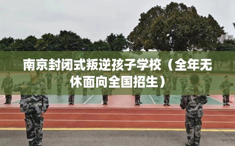 南京封闭式叛逆孩子学校（全年无休面向全国招生）