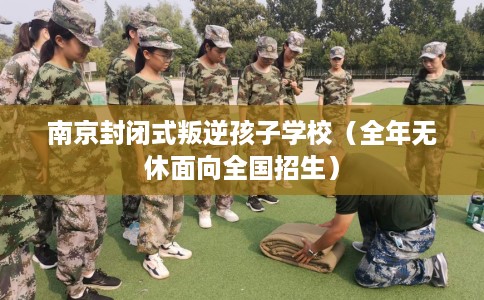 南京封闭式叛逆孩子学校（全年无休面向全国招生）