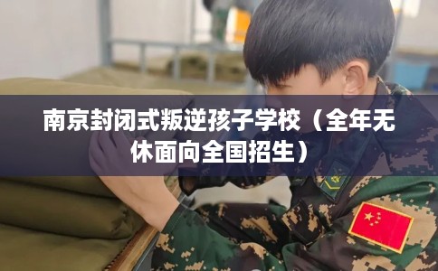 南京封闭式叛逆孩子学校（全年无休面向全国招生）