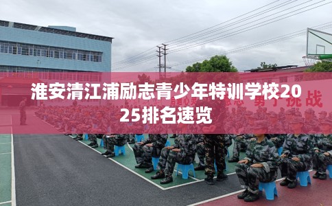 淮安清江浦励志青少年特训学校2025排名速览