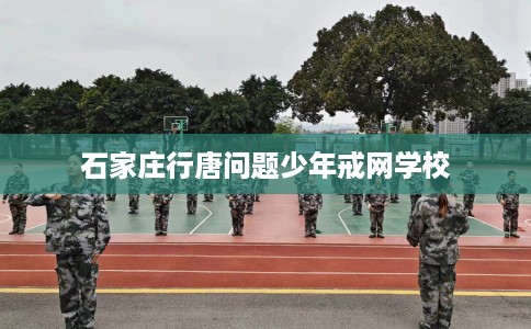 石家庄行唐问题少年戒网学校