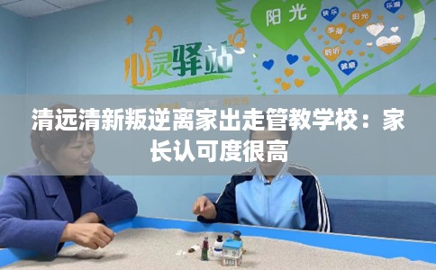 清远清新叛逆离家出走管教学校：家长认可度很高