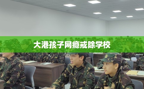 大港孩子网瘾戒除学校
