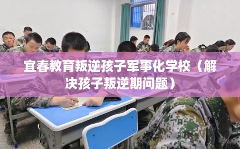 宜春教育叛逆孩子军事化学校（解决孩子叛逆期问题）