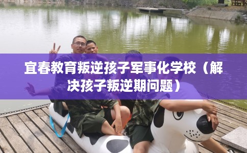 宜春教育叛逆孩子军事化学校（解决孩子叛逆期问题）