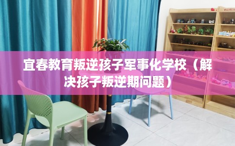 宜春教育叛逆孩子军事化学校（解决孩子叛逆期问题）