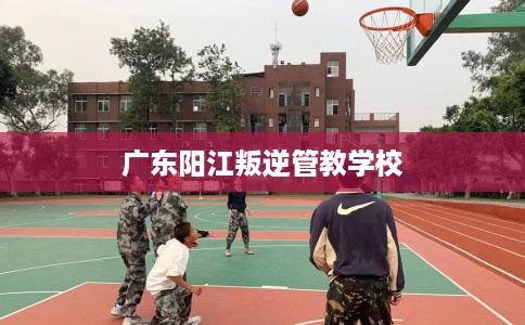 广东阳江叛逆管教学校