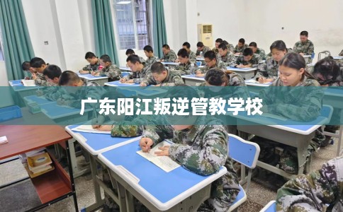 广东阳江叛逆管教学校